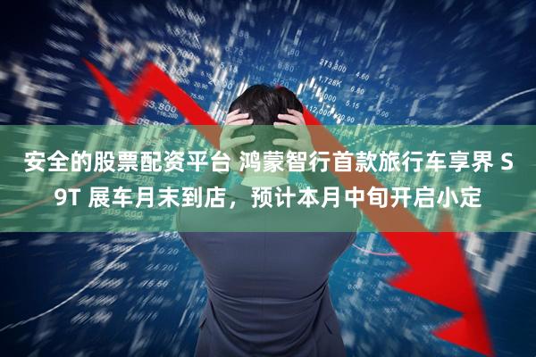 安全的股票配资平台 鸿蒙智行首款旅行车享界 S9T 展车月末到店，预计本月中旬开启小定
