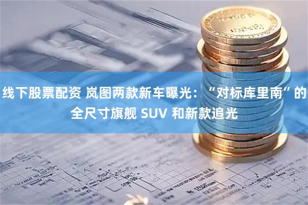 线下股票配资 岚图两款新车曝光：“对标库里南”的全尺寸旗舰 SUV 和新款追光