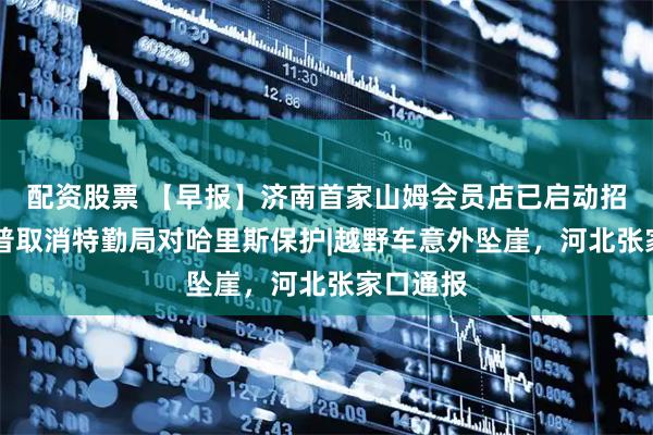 配资股票 【早报】济南首家山姆会员店已启动招聘|特朗普取消特勤局对哈里斯保护|越野车意外坠崖，河北张家口通报