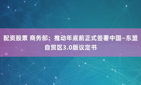 配资股票 商务部：推动年底前正式签署中国—东盟自贸区3.0版议定书