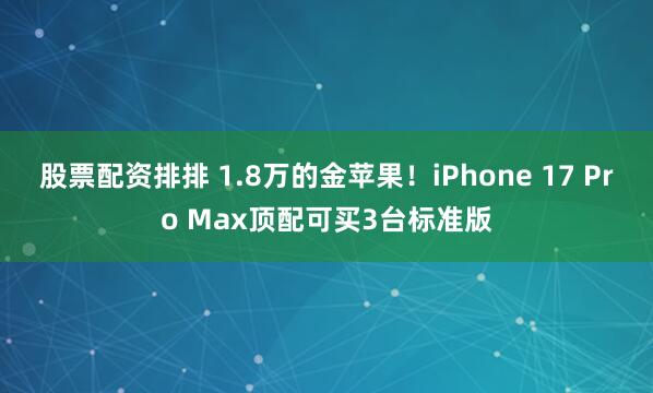 股票配资排排 1.8万的金苹果！iPhone 17 Pro Max顶配可买3台标准版
