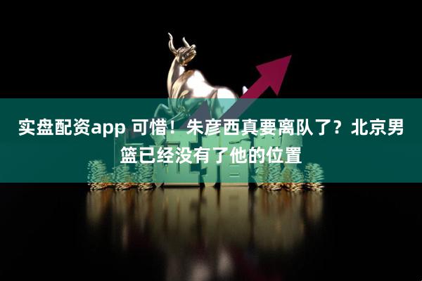 实盘配资app 可惜！朱彦西真要离队了？北京男篮已经没有了他的位置