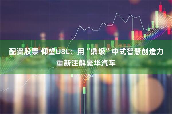 配资股票 仰望U8L：用“鼎级”中式智慧创造力重新注解豪华汽车