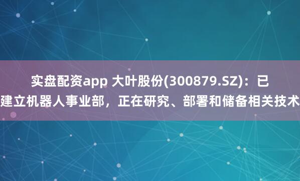 实盘配资app 大叶股份(300879.SZ)：已建立机器人事业部，正在研究、部署和储备相关技术