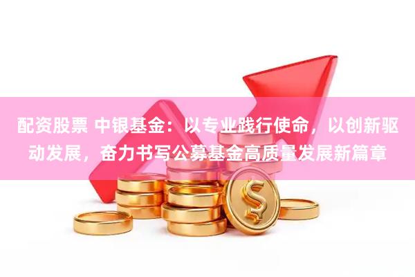 配资股票 中银基金：以专业践行使命，以创新驱动发展，奋力书写公募基金高质量发展新篇章