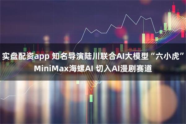 实盘配资app 知名导演陆川联合AI大模型“六小虎”MiniMax海螺AI 切入AI漫剧赛道