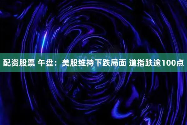 配资股票 午盘：美股维持下跌局面 道指跌逾100点