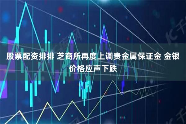 股票配资排排 芝商所再度上调贵金属保证金 金银价格应声下跌