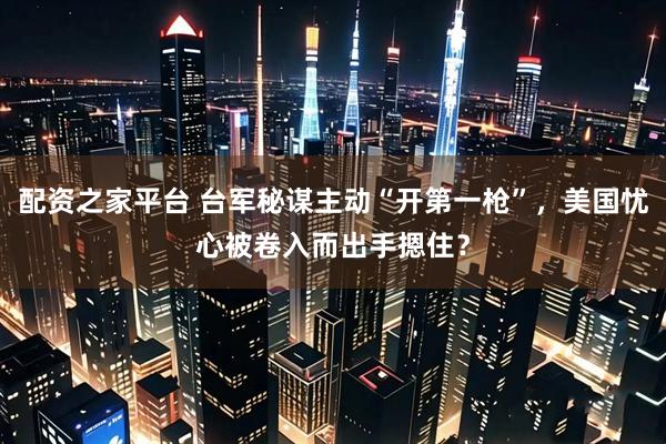 配资之家平台 台军秘谋主动“开第一枪”，美国忧心被卷入而出手摁住？