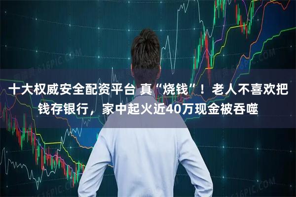 十大权威安全配资平台 真“烧钱”！老人不喜欢把钱存银行，家中起火近40万现金被吞噬
