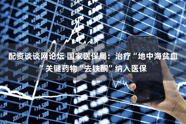 配资谈谈网论坛 国家医保局：治疗“地中海贫血”关键药物“去铁酮”纳入医保