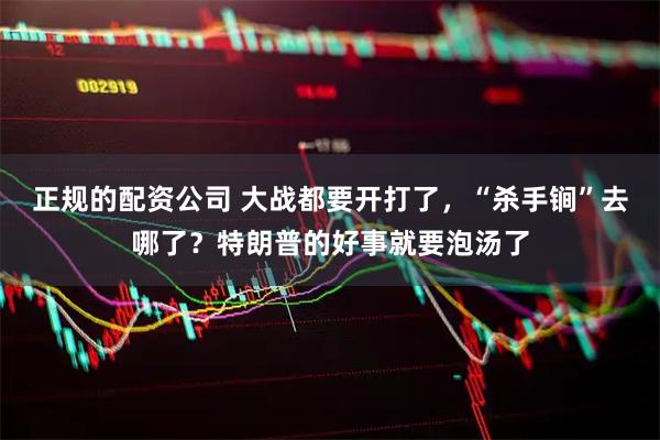 正规的配资公司 大战都要开打了，“杀手锏”去哪了？特朗普的好事就要泡汤了