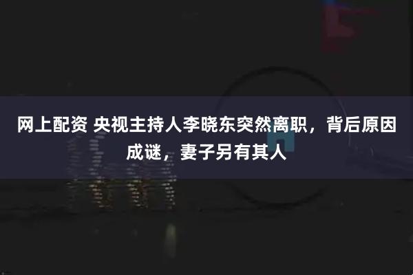 网上配资 央视主持人李晓东突然离职，背后原因成谜，妻子另有其人