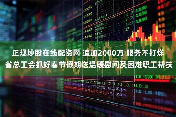 正规炒股在线配资网 追加2000万 服务不打烊 省总工会抓好春节假期送温暖慰问及困难职工帮扶
