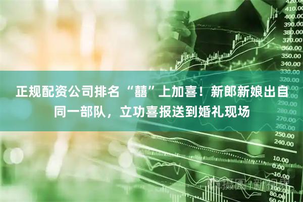 正规配资公司排名 “囍”上加喜！新郎新娘出自同一部队，立功喜报送到婚礼现场