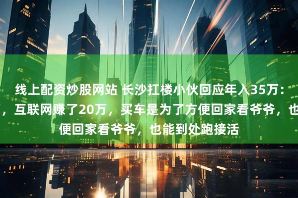 线上配资炒股网站 长沙扛楼小伙回应年入35万：扛楼赚了15万，互联网赚了20万，买车是为了方便回家看爷爷，也能到处跑接活