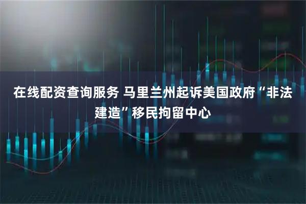 在线配资查询服务 马里兰州起诉美国政府“非法建造”移民拘留中心
