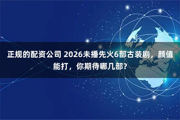 正规的配资公司 2026未播先火6部古装剧，颜值能打，你期待哪几部？