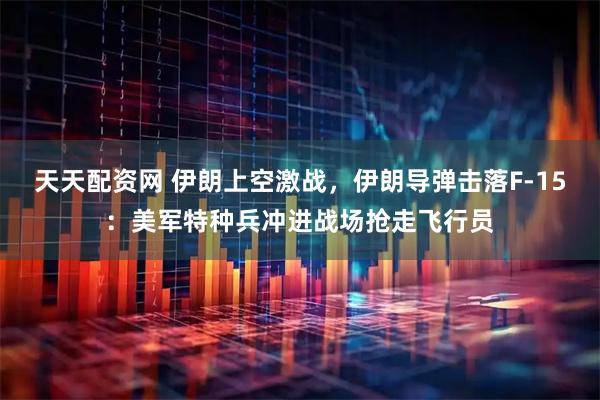 天天配资网 伊朗上空激战，伊朗导弹击落F-15：美军特种兵冲进战场抢走飞行员