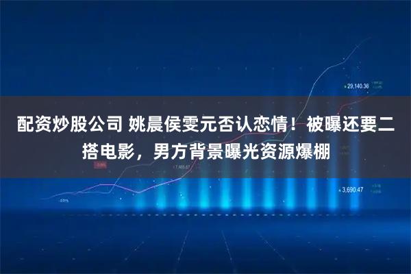 配资炒股公司 姚晨侯雯元否认恋情！被曝还要二搭电影，男方背景曝光资源爆棚