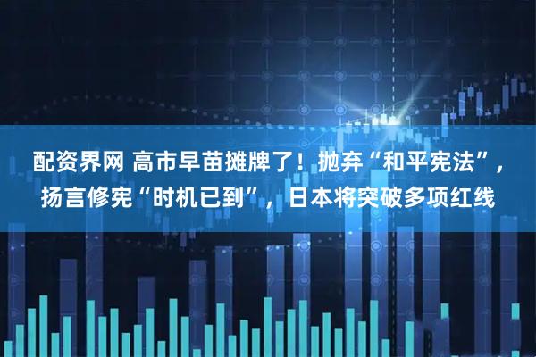 配资界网 高市早苗摊牌了！抛弃“和平宪法”，扬言修宪“时机已到”，日本将突破多项红线