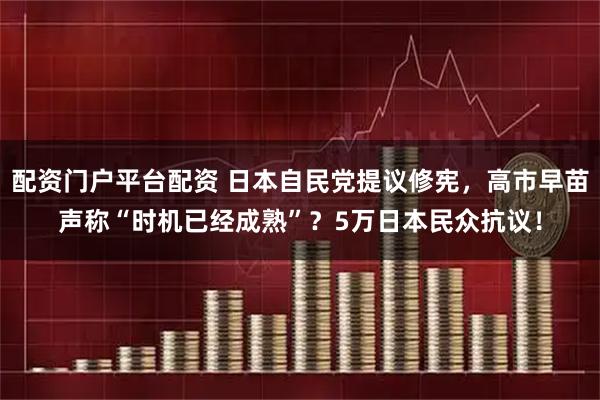 配资门户平台配资 日本自民党提议修宪，高市早苗声称“时机已经成熟”？5万日本民众抗议！
